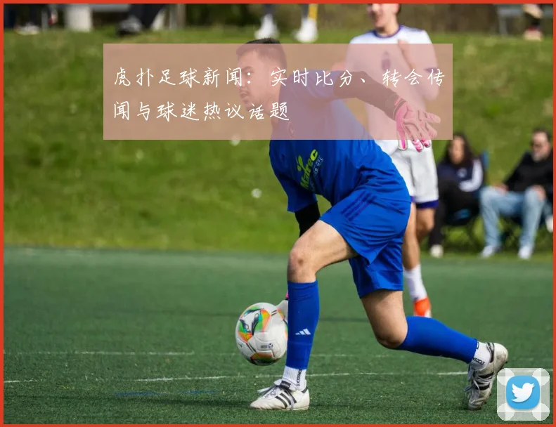 虎扑足球新闻：实时比分、转会传闻与球迷热议话题