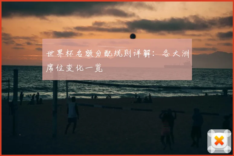 世界杯名额分配规则详解：各大洲席位变化一览