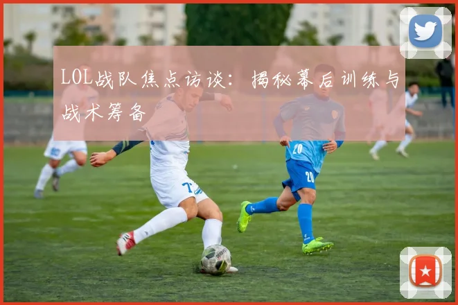 LOL战队焦点访谈：揭秘幕后训练与战术筹备