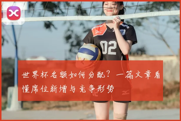 世界杯名额如何分配？一篇文章看懂席位新增与竞争形势
