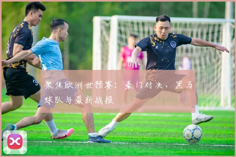聚焦欧洲世预赛：豪门对决、黑马球队与最新战报