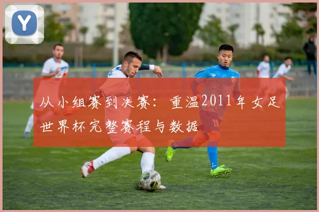 从小组赛到决赛：重温2011年女足世界杯完整赛程与数据