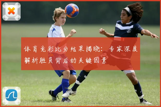 体育竞彩比分结果揭晓：专家深度解析胜负背后的关键因素