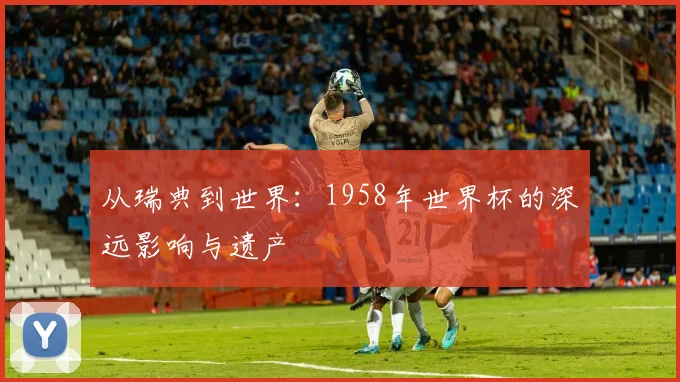 从瑞典到世界：1958年世界杯的深远影响与遗产