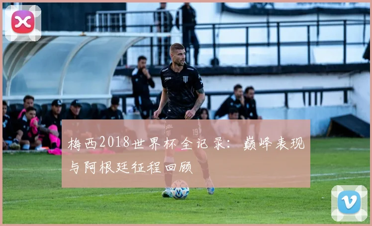 梅西2018世界杯全记录：巅峰表现与阿根廷征程回顾