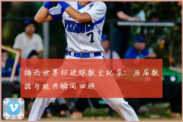 梅西世界杯进球数全纪录：历届数据与经典瞬间回顾