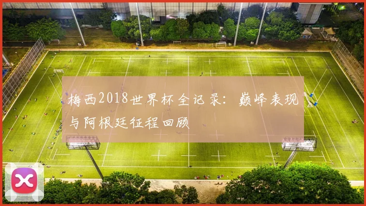 梅西2018世界杯全记录：巅峰表现与阿根廷征程回顾
