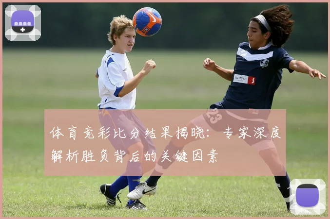 体育竞彩比分结果揭晓：专家深度解析胜负背后的关键因素